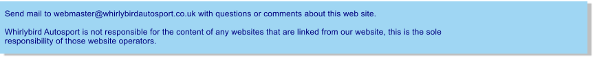 Send mail to webmaster@whirlybirdautosport.co.uk with questions or comments about this web site.  Whirlybird Autosport is not responsible for the content of any websites that are linked from our website, this is the sole responsibility of those website operators.